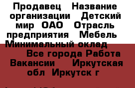 Продавец › Название организации ­ Детский мир, ОАО › Отрасль предприятия ­ Мебель › Минимальный оклад ­ 27 000 - Все города Работа » Вакансии   . Иркутская обл.,Иркутск г.